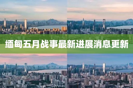 緬甸五月戰(zhàn)事最新進(jìn)展消息更新