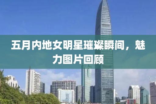 五月內(nèi)地女明星璀璨瞬間，魅力圖片回顧