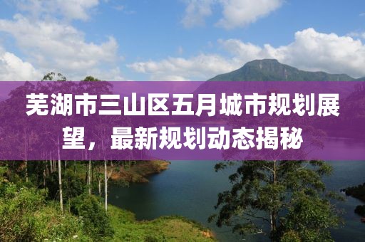 蕪湖市三山區(qū)五月城市規(guī)劃展望，最新規(guī)劃動(dòng)態(tài)揭秘