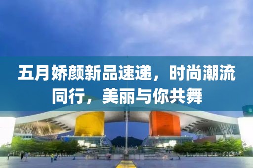 五月嬌顏新品速遞，時尚潮流同行，美麗與你共舞