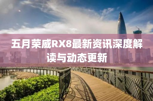 五月榮威RX8最新資訊深度解讀與動態(tài)更新