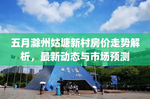 五月滁州姑塘新村房價走勢解析，最新動態(tài)與市場預(yù)測