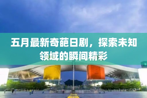 五月最新奇葩日劇，探索未知領(lǐng)域的瞬間精彩