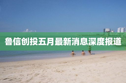 魯信創(chuàng)投五月最新消息深度報(bào)道