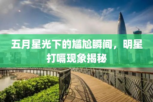 五月星光下的尷尬瞬間，明星打嗝現(xiàn)象揭秘