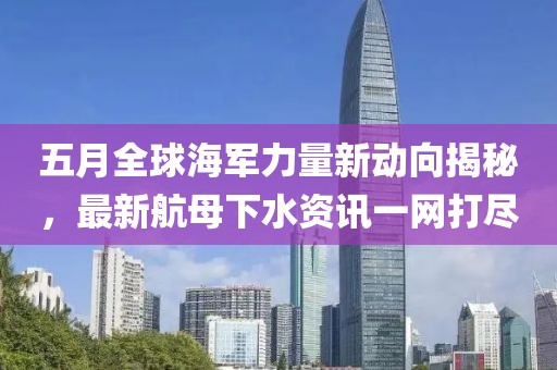 五月全球海軍力量新動(dòng)向揭秘，最新航母下水資訊一網(wǎng)打盡