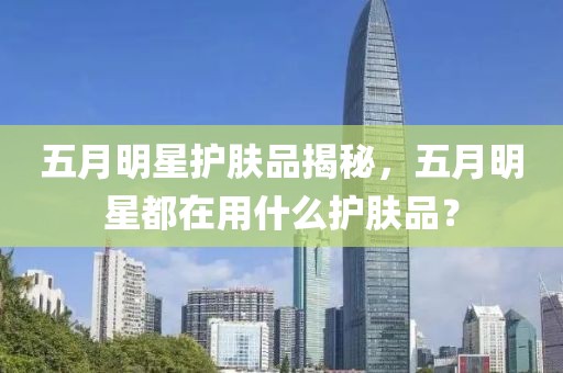 五月明星護(hù)膚品揭秘，五月明星都在用什么護(hù)膚品？