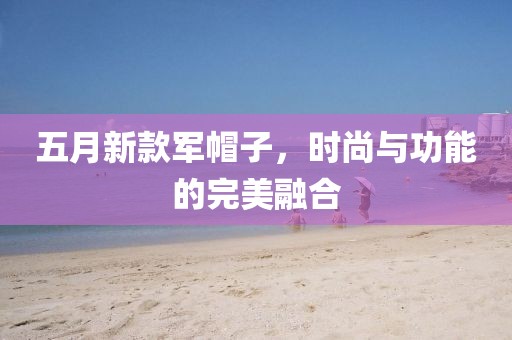 五月新款軍帽子，時(shí)尚與功能的完美融合