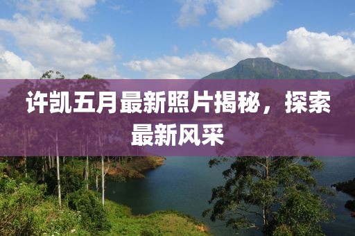 許凱五月最新照片揭秘，探索最新風(fēng)采