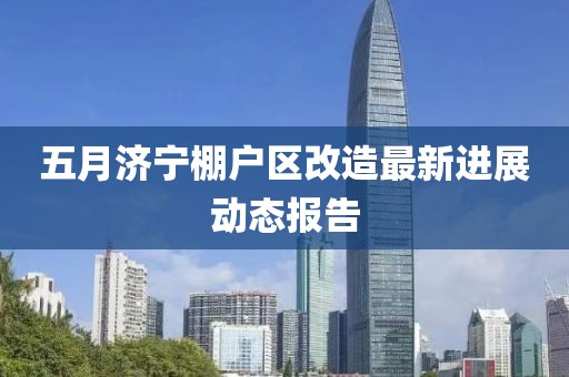 五月濟(jì)寧棚戶區(qū)改造最新進(jìn)展動(dòng)態(tài)報(bào)告