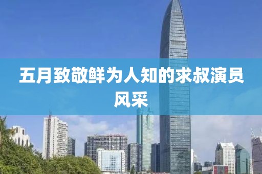 五月致敬鮮為人知的求叔演員風(fēng)采