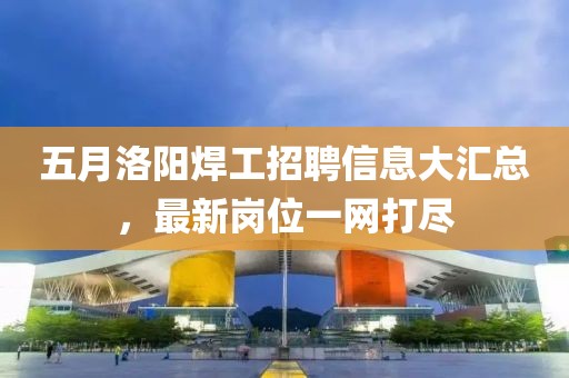 五月洛陽(yáng)焊工招聘信息大匯總，最新崗位一網(wǎng)打盡