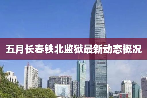 五月長(zhǎng)春鐵北監(jiān)獄最新動(dòng)態(tài)概況
