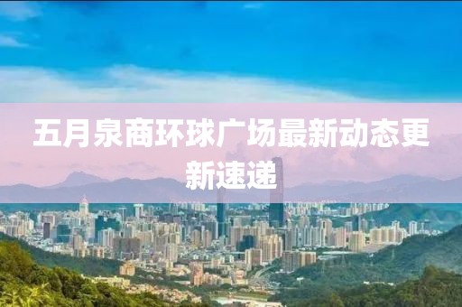 五月泉商環(huán)球廣場最新動態(tài)更新速遞