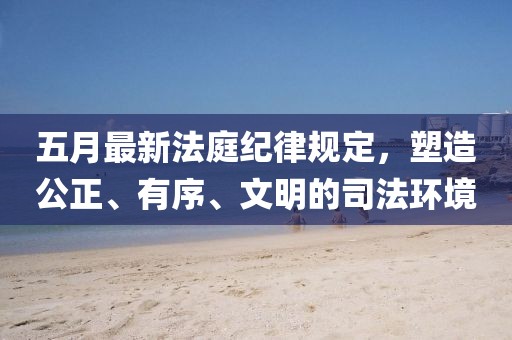 五月最新法庭紀律規(guī)定，塑造公正、有序、文明的司法環(huán)境