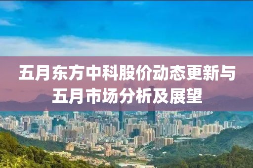 五月東方中科股價(jià)動(dòng)態(tài)更新與五月市場(chǎng)分析及展望