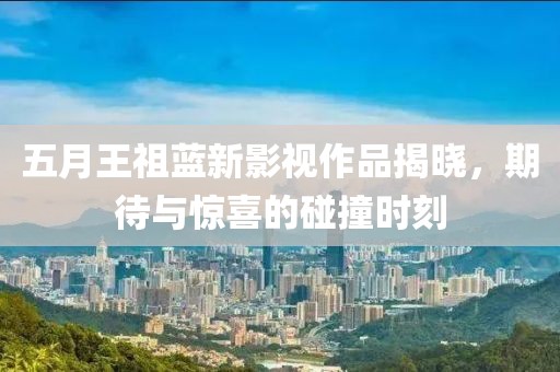 五月王祖藍(lán)新影視作品揭曉，期待與驚喜的碰撞時(shí)刻