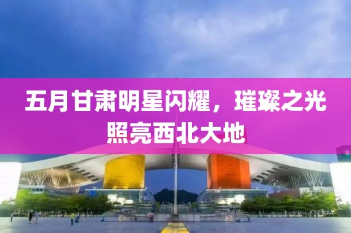 五月甘肅明星閃耀，璀璨之光照亮西北大地