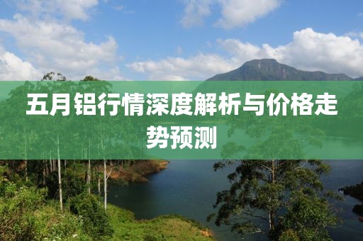 五月鋁行情深度解析與價格走勢預(yù)測