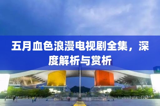 五月血色浪漫電視劇全集，深度解析與賞析
