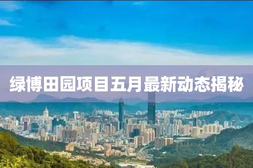 綠博田園項目五月最新動態(tài)揭秘
