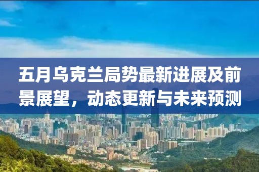 五月烏克蘭局勢(shì)最新進(jìn)展及前景展望，動(dòng)態(tài)更新與未來(lái)預(yù)測(cè)