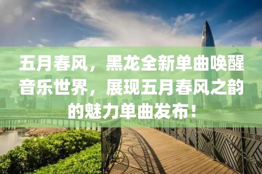 五月春風(fēng)，黑龍全新單曲喚醒音樂(lè)世界，展現(xiàn)五月春風(fēng)之韻的魅力單曲發(fā)布！