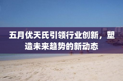 五月優(yōu)天氏引領(lǐng)行業(yè)創(chuàng)新，塑造未來(lái)趨勢(shì)的新動(dòng)態(tài)