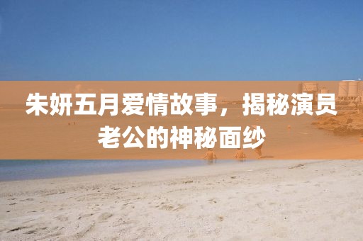 朱妍五月愛(ài)情故事，揭秘演員老公的神秘面紗