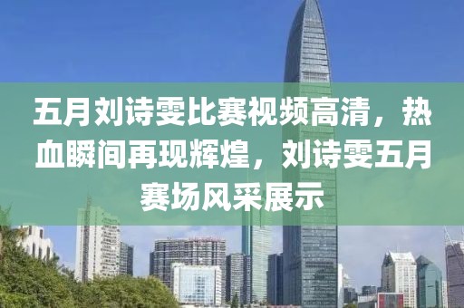 五月劉詩雯比賽視頻高清，熱血瞬間再現(xiàn)輝煌，劉詩雯五月賽場風(fēng)采展示