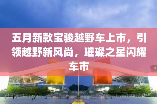 五月新款寶駿越野車上市，引領(lǐng)越野新風(fēng)尚，璀璨之星閃耀車市