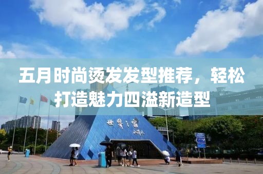 五月時尚燙發(fā)發(fā)型推薦，輕松打造魅力四溢新造型