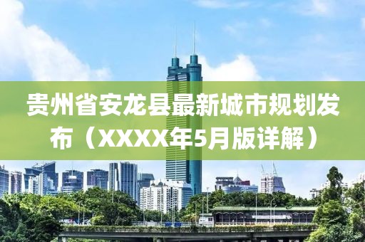 貴州省安龍縣最新城市規(guī)劃發(fā)布（XXXX年5月版詳解）