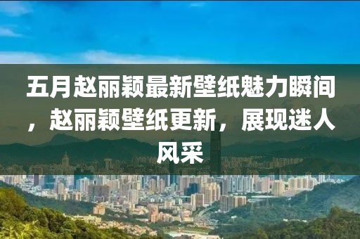 五月趙麗穎最新壁紙魅力瞬間，趙麗穎壁紙更新，展現(xiàn)迷人風采