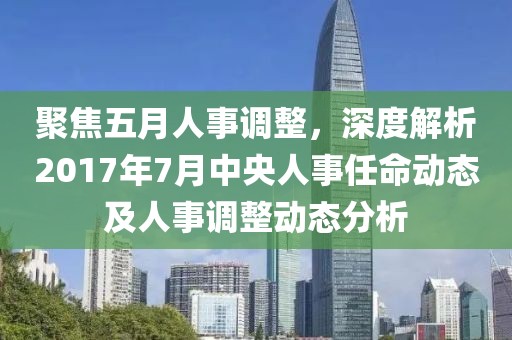 聚焦五月人事調(diào)整，深度解析2017年7月中央人事任命動態(tài)及人事調(diào)整動態(tài)分析