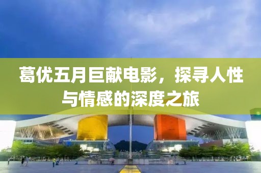 葛優(yōu)五月巨獻(xiàn)電影，探尋人性與情感的深度之旅