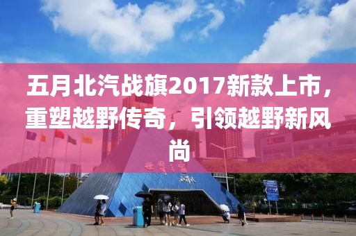 五月北汽戰(zhàn)旗2017新款上市，重塑越野傳奇，引領(lǐng)越野新風(fēng)尚