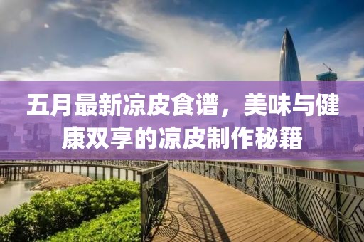 五月最新涼皮食譜，美味與健康雙享的涼皮制作秘籍