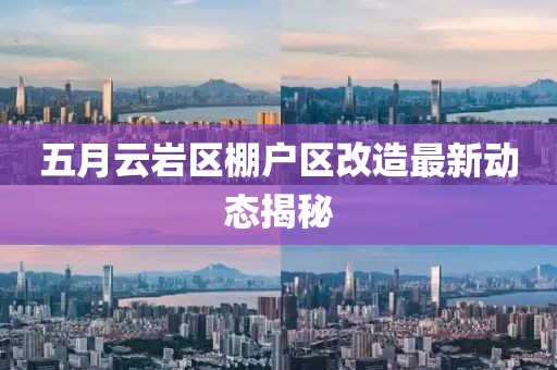 五月云巖區(qū)棚戶區(qū)改造最新動(dòng)態(tài)揭秘