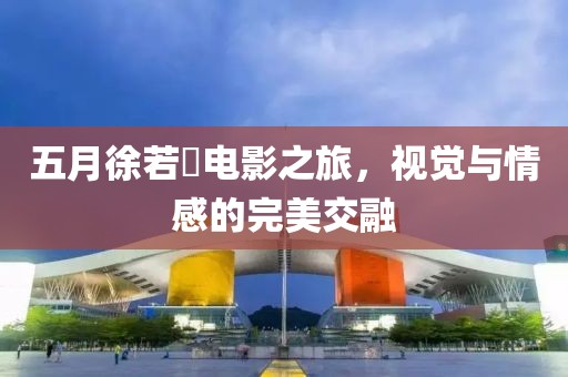 五月徐若瑄電影之旅，視覺與情感的完美交融