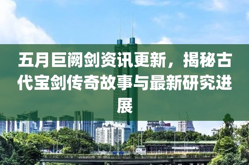 五月巨闕劍資訊更新，揭秘古代寶劍傳奇故事與最新研究進展