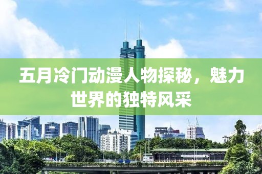 五月冷門動漫人物探秘，魅力世界的獨特風采