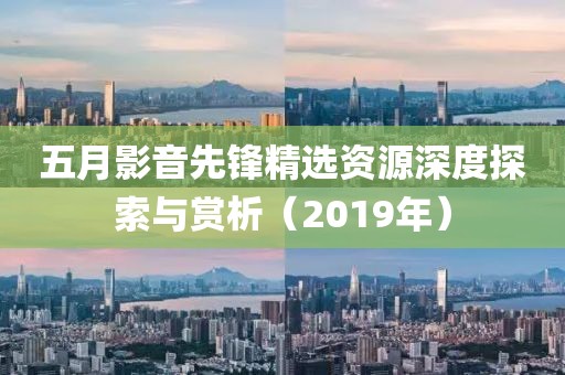 五月影音先鋒精選資源深度探索與賞析（2019年）
