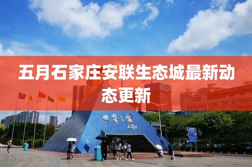 五月石家莊安聯(lián)生態(tài)城最新動(dòng)態(tài)更新
