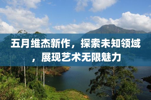 五月維杰新作，探索未知領(lǐng)域，展現(xiàn)藝術(shù)無(wú)限魅力
