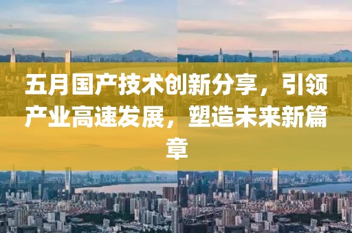 五月國產(chǎn)技術(shù)創(chuàng)新分享，引領(lǐng)產(chǎn)業(yè)高速發(fā)展，塑造未來新篇章