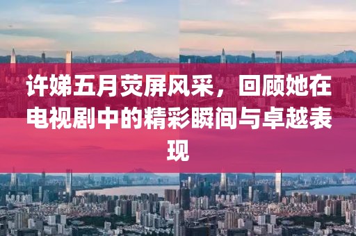 許娣五月熒屏風(fēng)采，回顧她在電視劇中的精彩瞬間與卓越表現(xiàn)