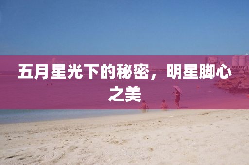 五月星光下的秘密，明星腳心之美