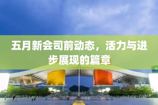 五月新會司前動態(tài)，活力與進步展現(xiàn)的篇章