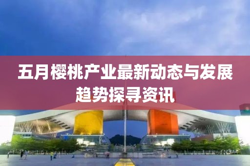 五月櫻桃產(chǎn)業(yè)最新動(dòng)態(tài)與發(fā)展趨勢(shì)探尋資訊